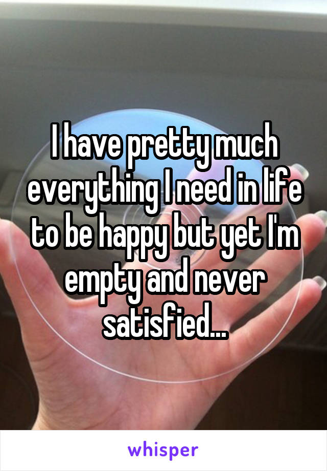 I have pretty much everything I need in life to be happy but yet I'm empty and never satisfied...