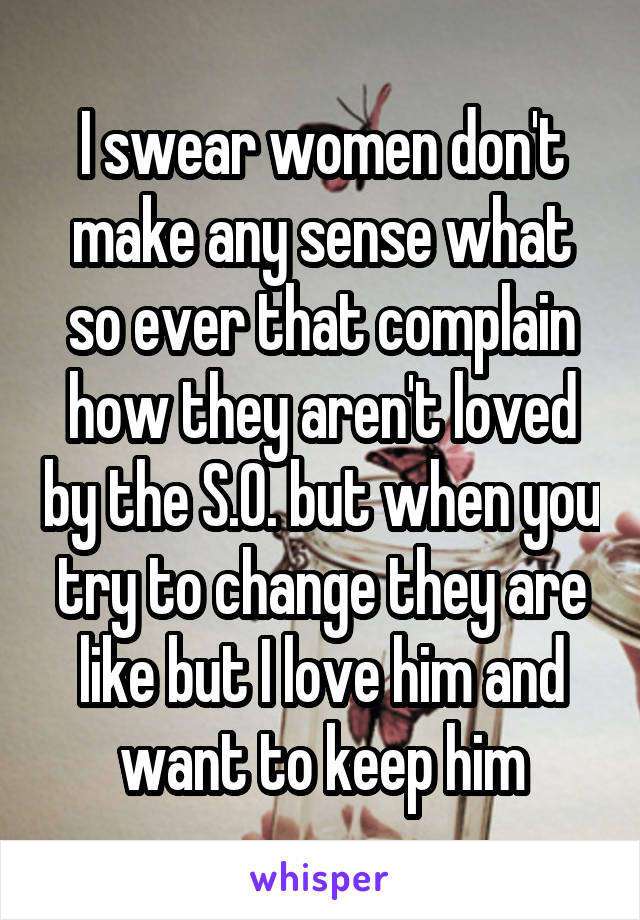 I swear women don't make any sense what so ever that complain how they aren't loved by the S.O. but when you try to change they are like but I love him and want to keep him