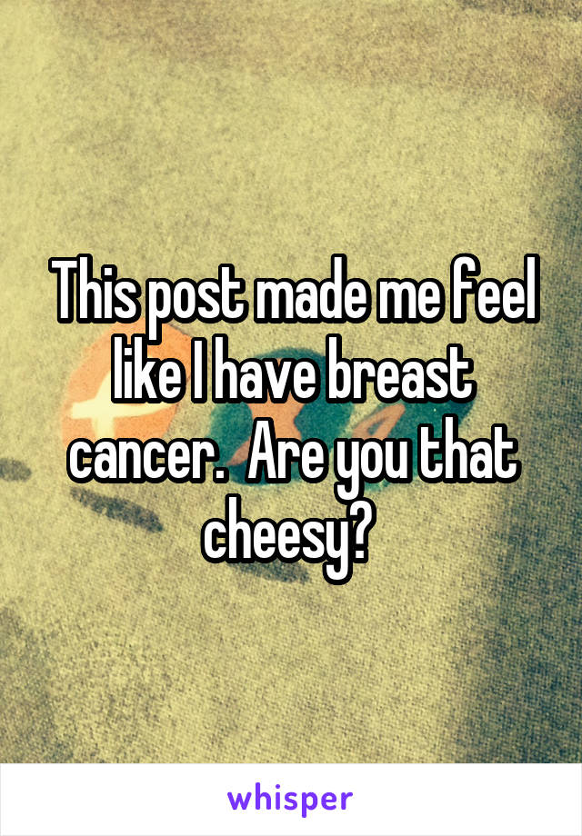 This post made me feel like I have breast cancer.  Are you that cheesy? 