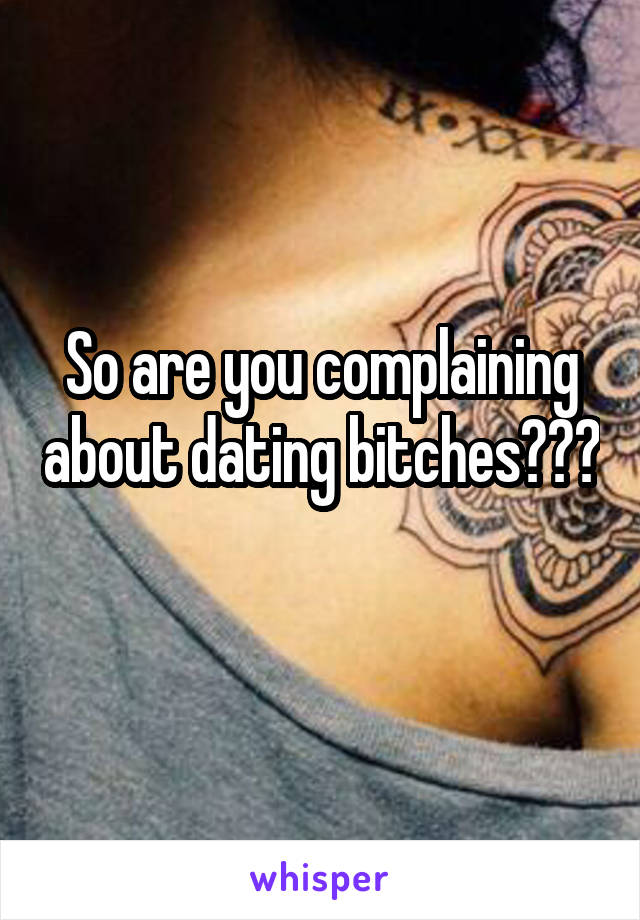 So are you complaining about dating bitches??? 