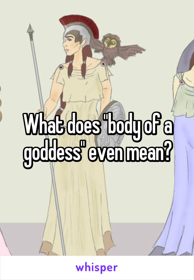 What does "body of a goddess" even mean?