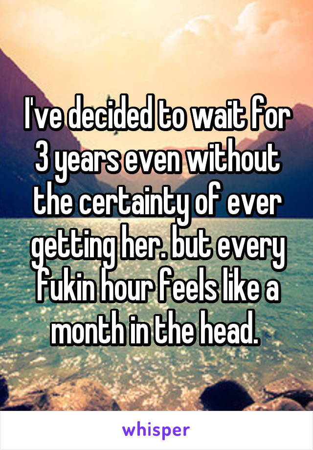 I've decided to wait for 3 years even without the certainty of ever getting her. but every fukin hour feels like a month in the head. 