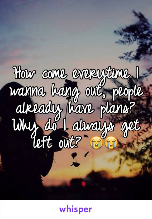 How come everytime I wanna hang out, people already have plans? Why do I always get left out? 😭😭