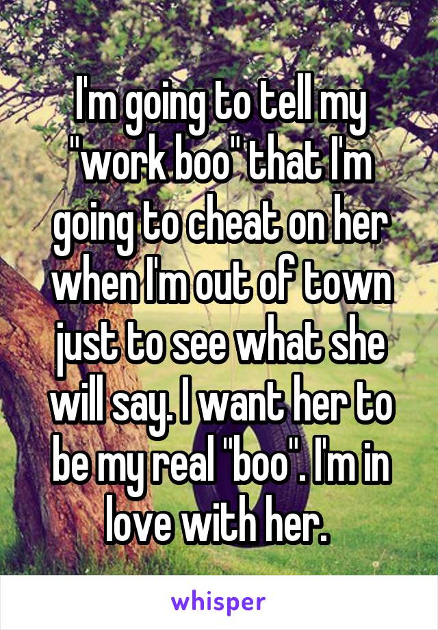 I'm going to tell my "work boo" that I'm going to cheat on her when I'm out of town just to see what she will say. I want her to be my real "boo". I'm in love with her. 