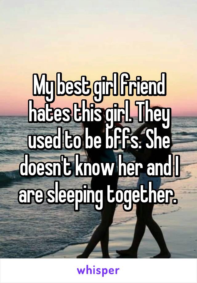 My best girl friend hates this girl. They used to be bffs. She doesn't know her and I are sleeping together. 