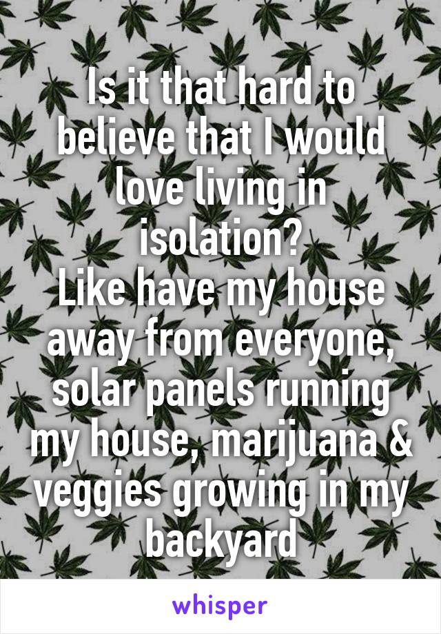 Is it that hard to believe that I would love living in isolation?
Like have my house away from everyone, solar panels running my house, marijuana & veggies growing in my backyard