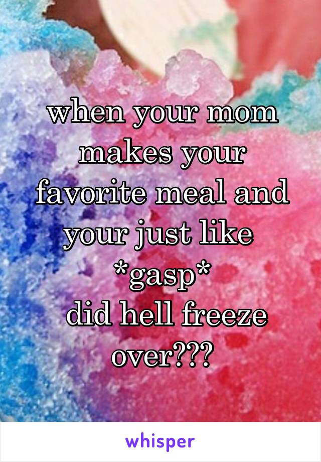 when your mom makes your favorite meal and your just like 
*gasp*
 did hell freeze over???