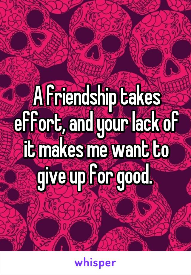 A friendship takes effort, and your lack of it makes me want to give up for good. 