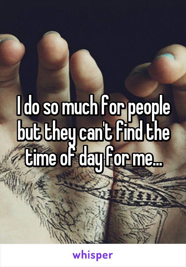 I do so much for people but they can't find the time of day for me...