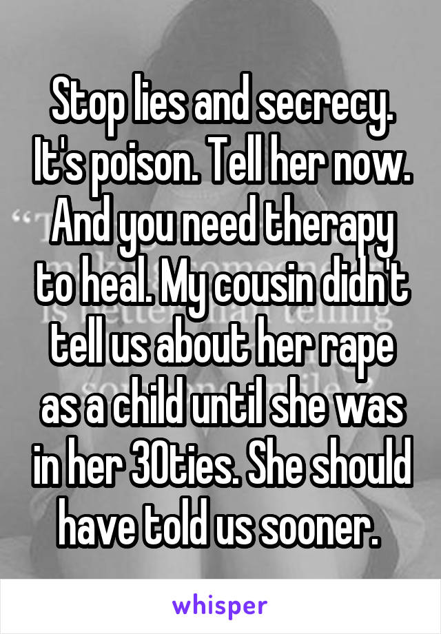 Stop lies and secrecy. It's poison. Tell her now. And you need therapy to heal. My cousin didn't tell us about her rape as a child until she was in her 30ties. She should have told us sooner. 