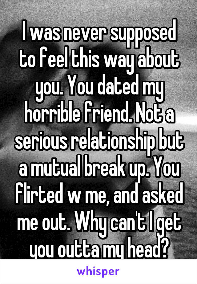 I was never supposed to feel this way about you. You dated my horrible friend. Not a serious relationship but a mutual break up. You flirted w me, and asked me out. Why can't I get you outta my head?