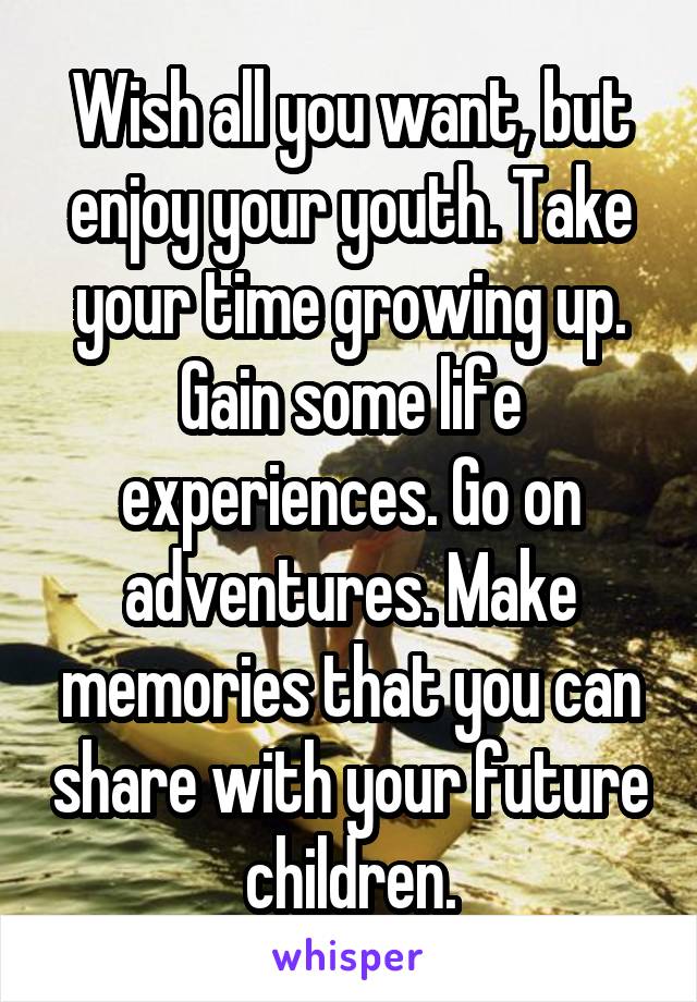 Wish all you want, but enjoy your youth. Take your time growing up. Gain some life experiences. Go on adventures. Make memories that you can share with your future children.