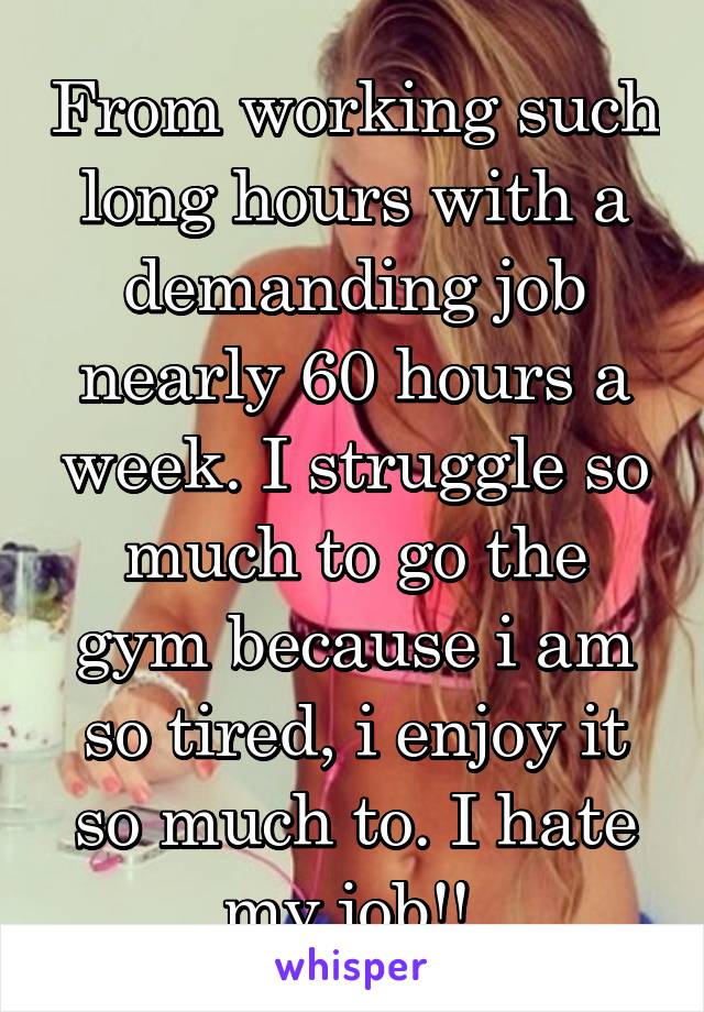 From working such long hours with a demanding job nearly 60 hours a week. I struggle so much to go the gym because i am so tired, i enjoy it so much to. I hate my job!! 