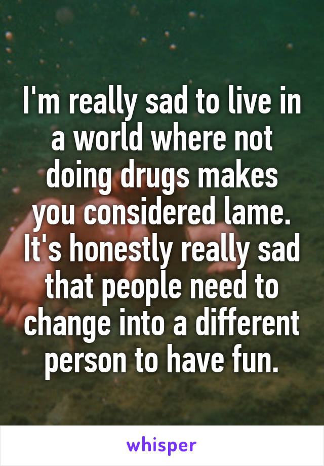 I'm really sad to live in a world where not doing drugs makes you considered lame. It's honestly really sad that people need to change into a different person to have fun.