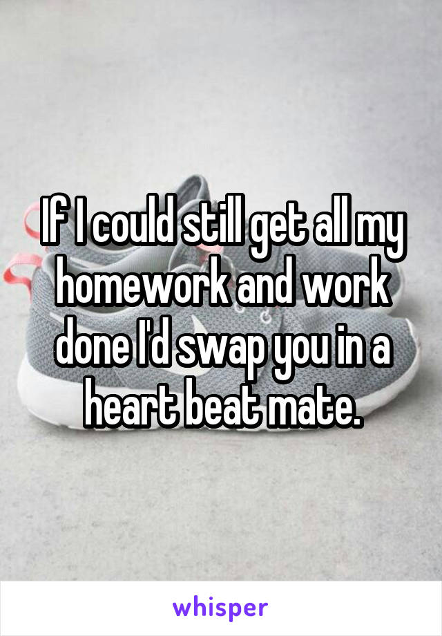 If I could still get all my homework and work done I'd swap you in a heart beat mate.