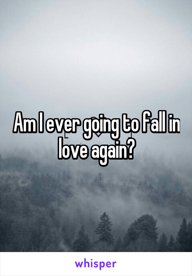 Am I ever going to fall in love again?