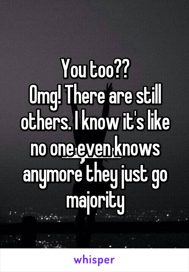 You too??
Omg! There are still others. I know it's like no one even knows anymore they just go majority