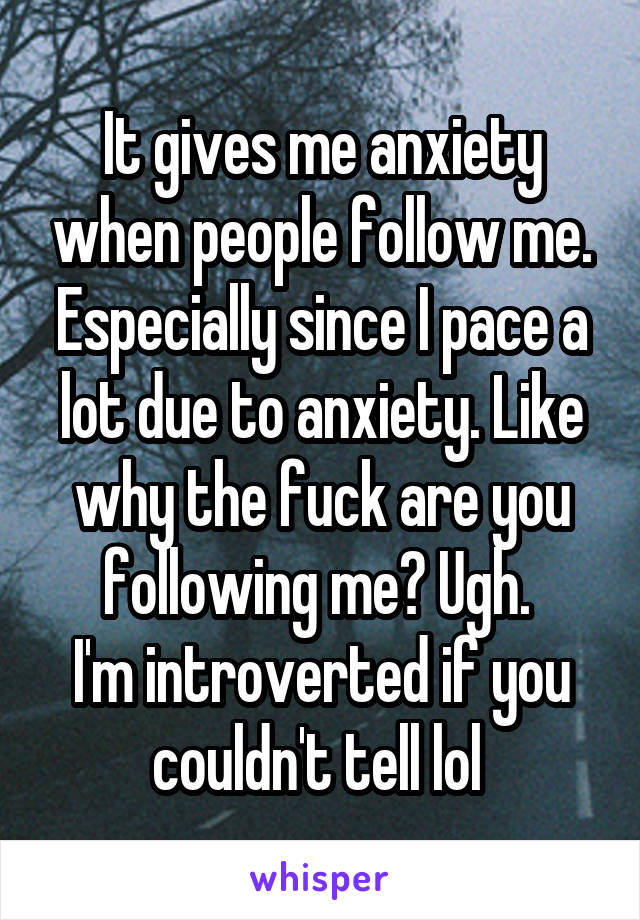 It gives me anxiety when people follow me. Especially since I pace a lot due to anxiety. Like why the fuck are you following me? Ugh. 
I'm introverted if you couldn't tell lol 