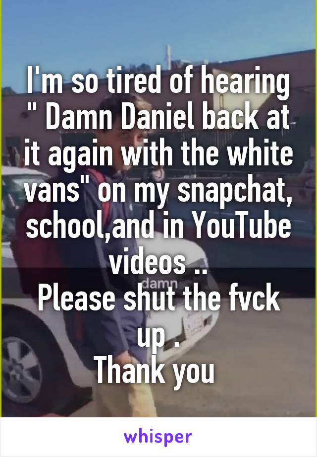 I'm so tired of hearing " Damn Daniel back at it again with the white vans" on my snapchat, school,and in YouTube videos ..
Please shut the fvck up .
Thank you 