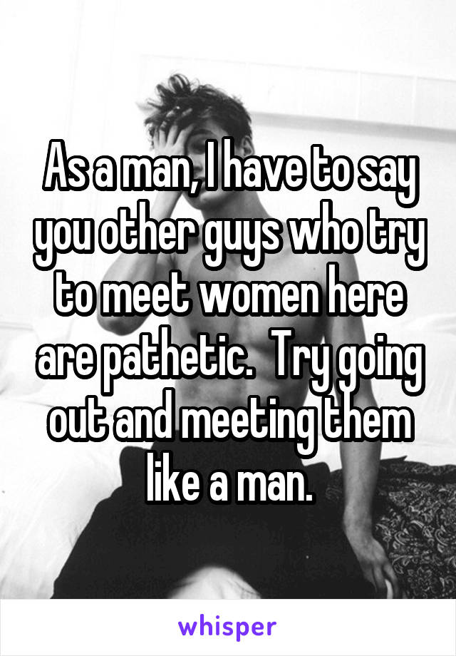 As a man, I have to say you other guys who try to meet women here are pathetic.  Try going out and meeting them like a man.