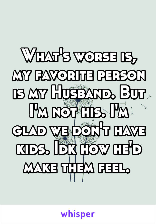 What's worse is, my favorite person is my Husband. But I'm not his. I'm glad we don't have kids. Idk how he'd make them feel. 