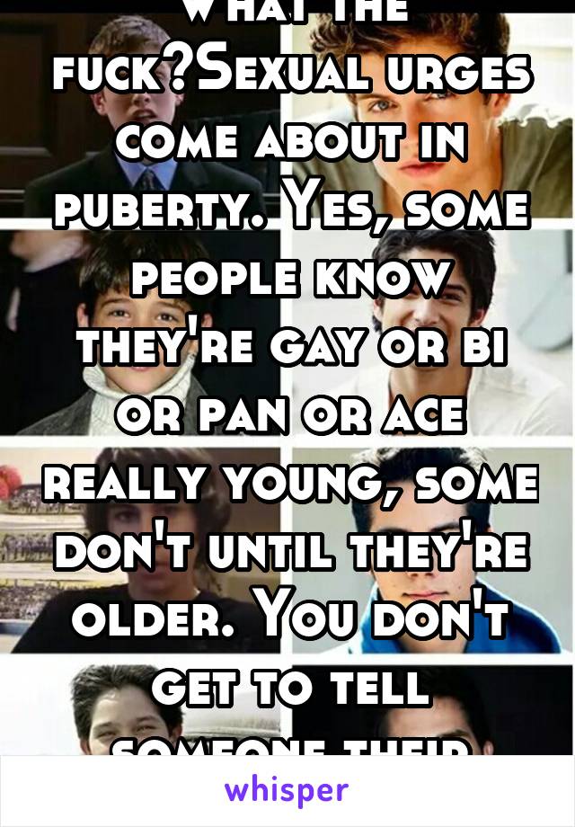 What the fuck?Sexual urges come about in puberty. Yes, some people know they're gay or bi or pan or ace really young, some don't until they're older. You don't get to tell someone their sexuality. Gfy