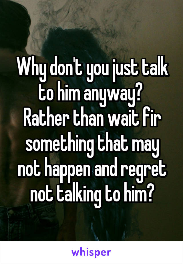 Why don't you just talk to him anyway? 
Rather than wait fir something that may not happen and regret not talking to him?