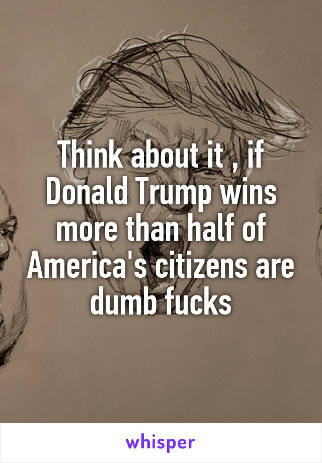 Think about it , if Donald Trump wins more than half of America's citizens are
dumb fucks