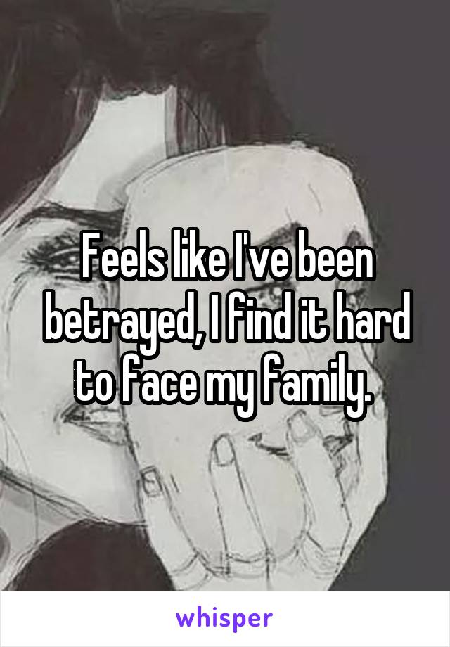 Feels like I've been betrayed, I find it hard to face my family. 