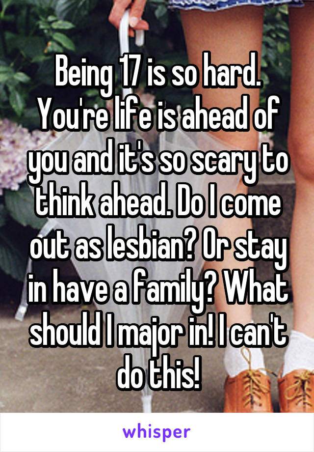 Being 17 is so hard. You're life is ahead of you and it's so scary to think ahead. Do I come out as lesbian? Or stay in have a family? What should I major in! I can't do this!