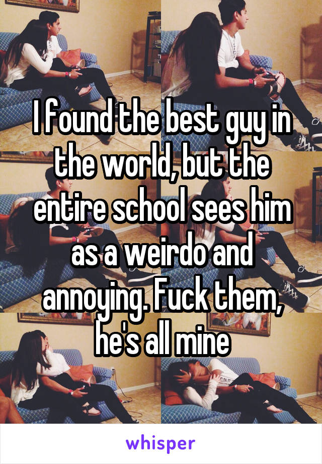 I found the best guy in the world, but the entire school sees him as a weirdo and annoying. Fuck them, he's all mine