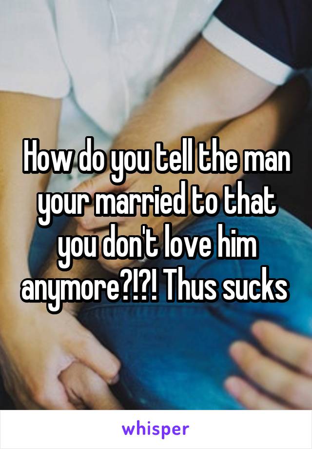 How do you tell the man your married to that you don't love him anymore?!?! Thus sucks 