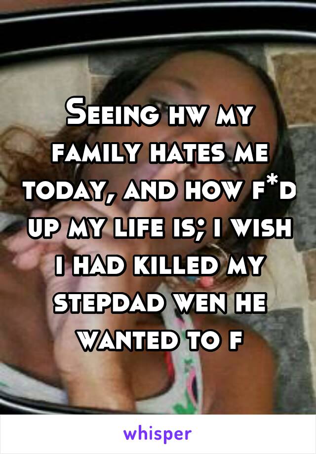 Seeing hw my family hates me today, and how f*d up my life is; i wish i had killed my stepdad wen he wanted to f