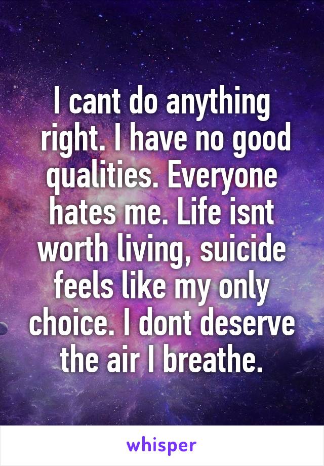 I cant do anything
 right. I have no good qualities. Everyone hates me. Life isnt worth living, suicide feels like my only choice. I dont deserve the air I breathe.