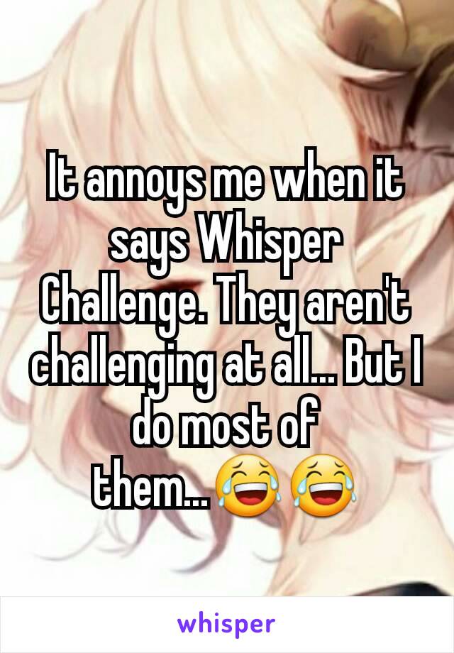 It annoys me when it says Whisper Challenge. They aren't challenging at all... But I do most of them...😂😂