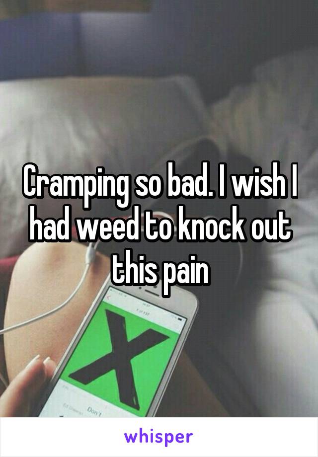 Cramping so bad. I wish I had weed to knock out this pain