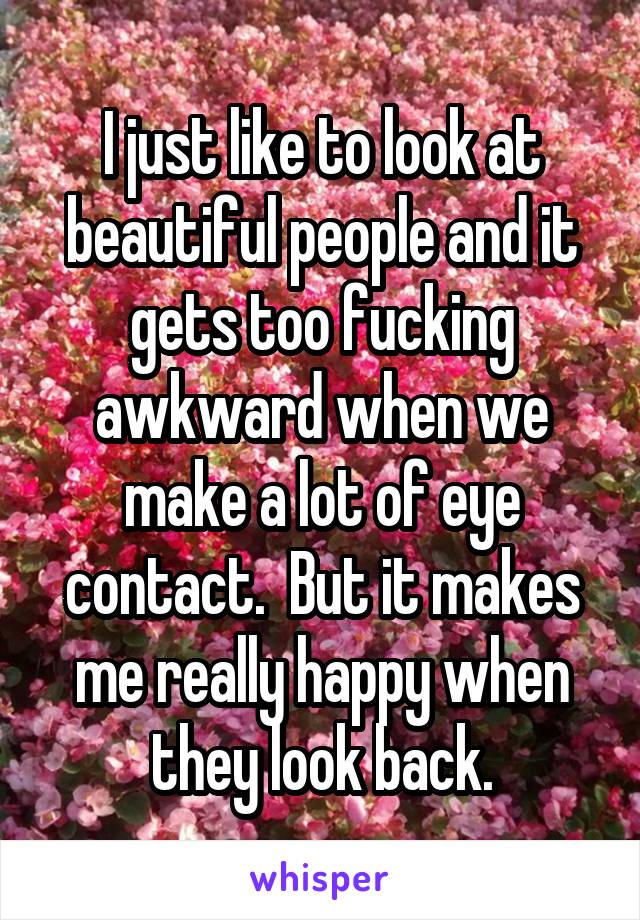 I just like to look at beautiful people and it gets too fucking awkward when we make a lot of eye contact.  But it makes me really happy when they look back.