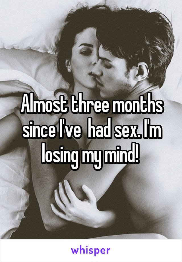 Almost three months since I've  had sex. I'm losing my mind! 