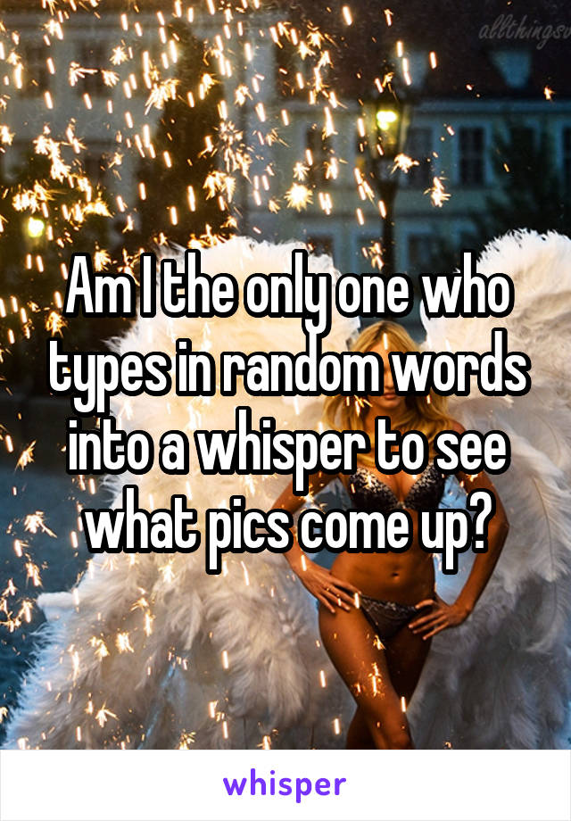 Am I the only one who types in random words into a whisper to see what pics come up?