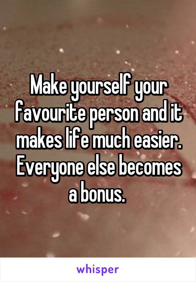 Make yourself your favourite person and it makes life much easier. Everyone else becomes a bonus. 