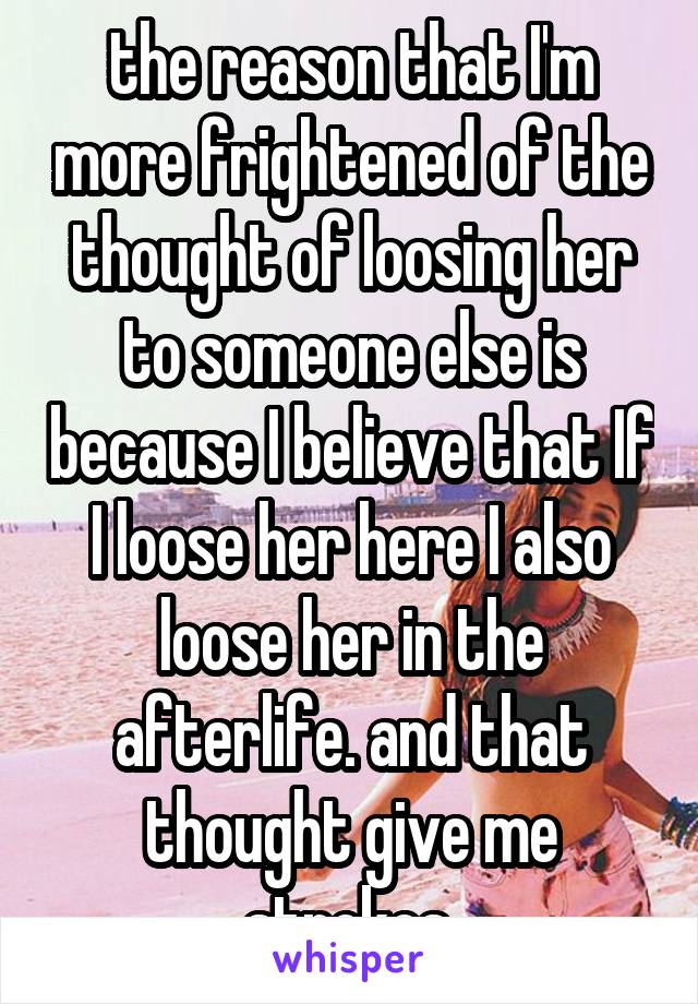 the reason that I'm more frightened of the thought of loosing her to someone else is because I believe that If I loose her here I also loose her in the afterlife. and that thought give me strokes.