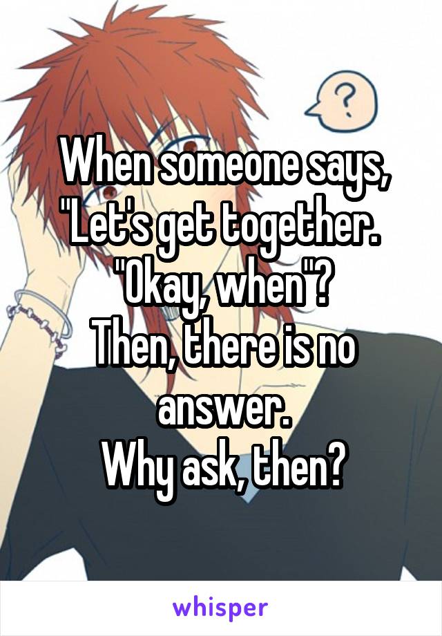 When someone says, "Let's get together. 
"Okay, when"?
Then, there is no answer.
Why ask, then?