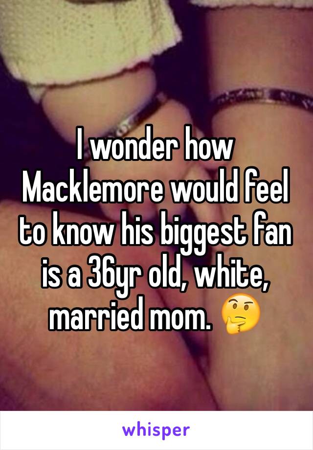 I wonder how Macklemore would feel to know his biggest fan is a 36yr old, white, married mom. 🤔