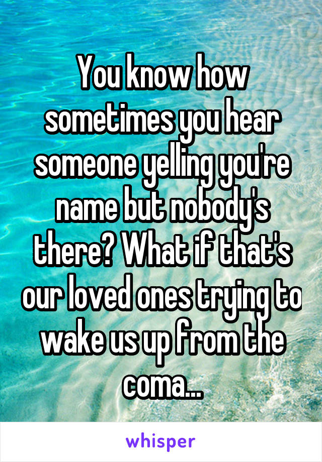 You know how sometimes you hear someone yelling you're name but nobody's there? What if that's our loved ones trying to wake us up from the coma...