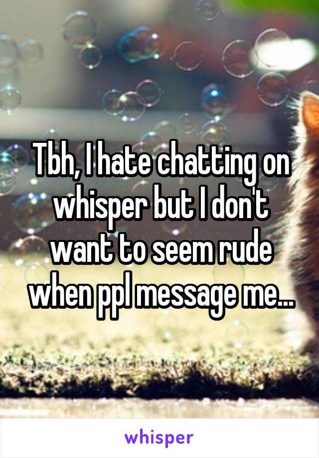 Tbh, I hate chatting on whisper but I don't want to seem rude when ppl message me...