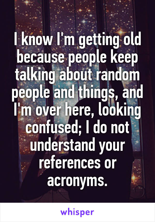 I know I'm getting old because people keep talking about random people and things, and I'm over here, looking confused; I do not understand your references or acronyms.