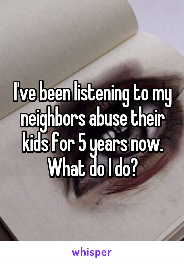 I've been listening to my neighbors abuse their kids for 5 years now. What do I do?