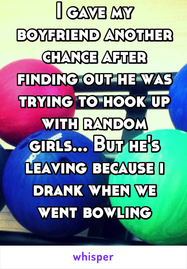 I gave my boyfriend another chance after finding out he was trying to hook up with random girls... But he's leaving because i drank when we went bowling

