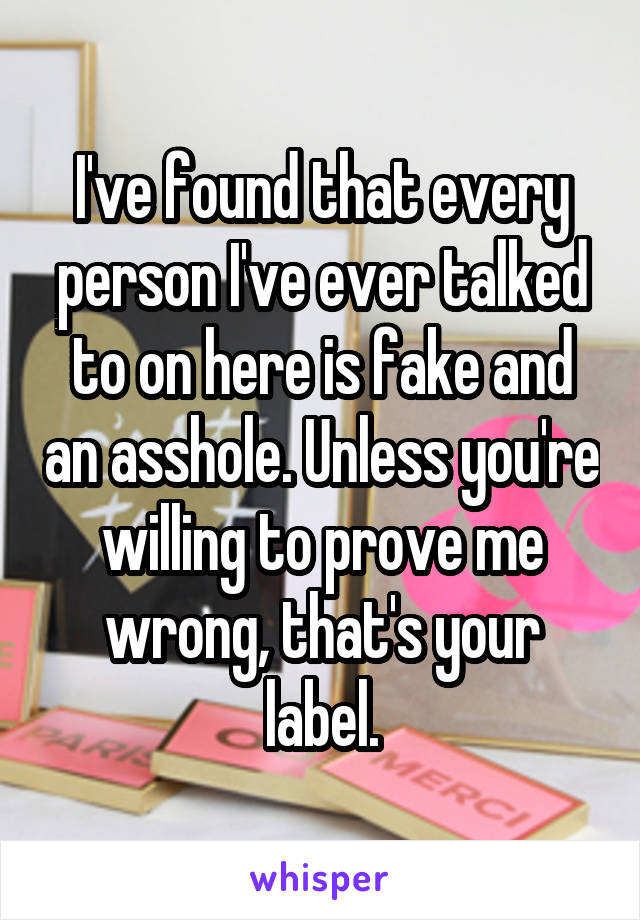 I've found that every person I've ever talked to on here is fake and an asshole. Unless you're willing to prove me wrong, that's your label.