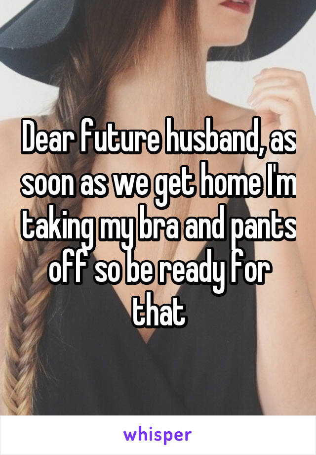 Dear future husband, as soon as we get home I'm taking my bra and pants off so be ready for that